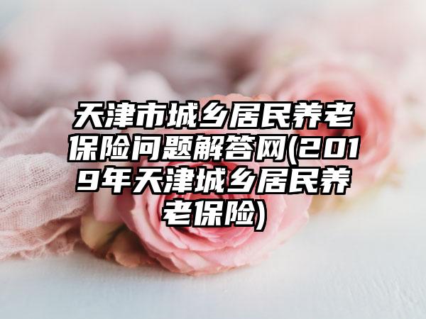 天津市城乡居民养老保险问题解答网(2019年天津城乡居民养老保险)