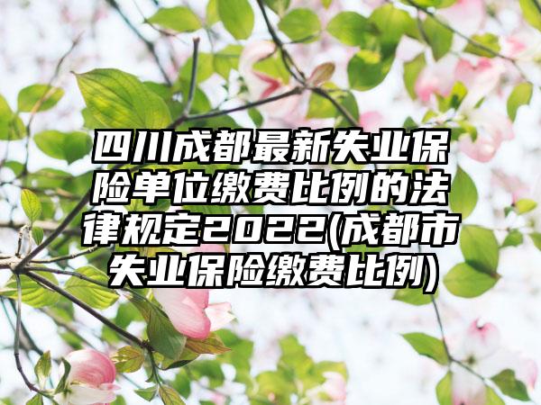 四川成都最新失业保险单位缴费比例的法律规定2022(成都市失业保险缴费比例)