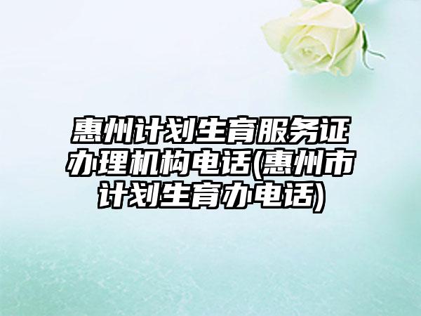 惠州计划生育服务证办理机构电话(惠州市计划生育办电话)