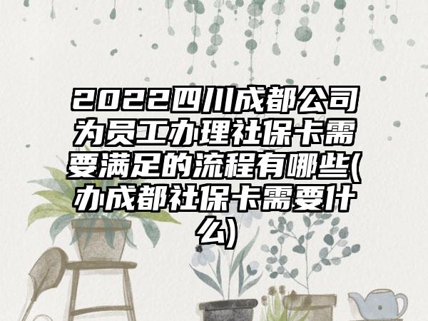 2022四川成都公司为员工办理社保卡需要满足的流程有哪些(办成都社保卡需要什么)