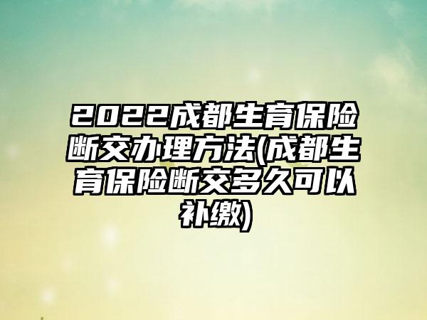 2022成都生育保险断交办理方法(成都生育保险断交多久可以补缴)