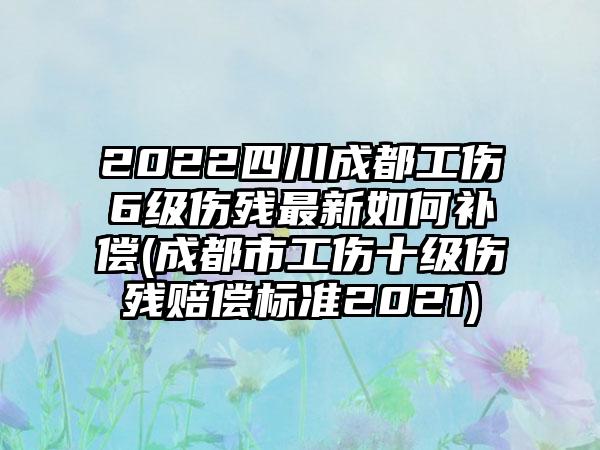 2022四川成都工伤6级伤残最新如何补偿(成都市工伤十级伤残赔偿标准2021)