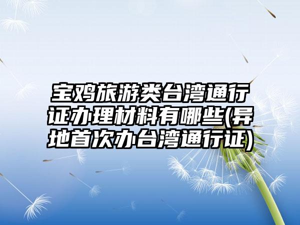 宝鸡旅游类台湾通行证办理材料有哪些(异地首次办台湾通行证)