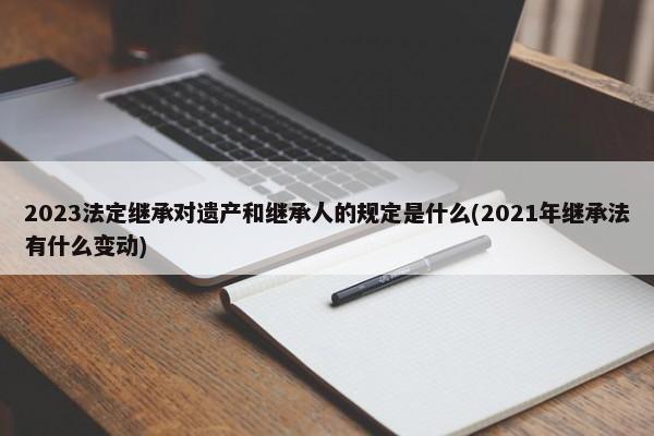 2023法定继承对遗产和继承人的规定是什么(2021年继承法有什么变动)