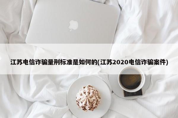 江苏电信诈骗量刑标准是如何的(江苏2020电信诈骗案件)-图1