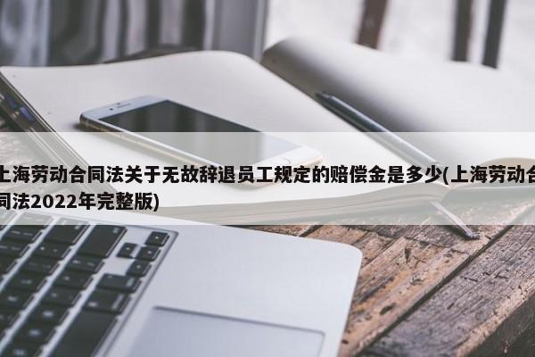 上海劳动合同法关于无故辞退员工规定的赔偿金是多少(上海劳动合同法2022年完整版)