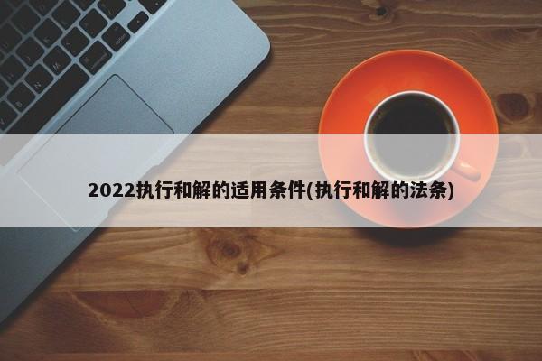 2022执行和解的适用条件(执行和解的法条)