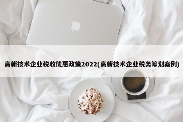 高新技术企业税收优惠政策2022(高新技术企业税务筹划案例)
